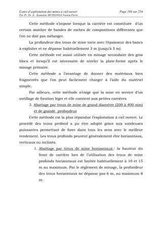 Cours d’exploitation des mines à ciel ouvert Page 104 sur 254 
Par Pr. Dr. Ir. Kamulete MUDIANGA Nsensu Pierre 
Cette méthode s’impose lorsque la carrière est constituée d’un 
certain nombre de bandes de roches de compositions différentes que 
l’on ne doit pas mélanger. 
La profondeur des trous de mine varie avec l’épaisseur des bancs 
à exploiter et ne dépasse habituellement 3 m (jusqu’à 5 m). 
Cette méthode est aussi utilisée en minage secondaire des gros 
blocs et lorsqu’il est nécessaire de niveler la plate-forme après le 
minage primaire. 
Cette méthode a l’avantage de donner des matériaux bien 
fragmentés que l’on peut facilement charger à l’aide du matériel 
simple. 
Par ailleurs, cette méthode n’exige que la mise en service d’un 
outillage de foration léger et elle convient aux petites carrières 
3. Abattage par trous de mine de grand diamètre (200 à 400 mm) 
et de grande profondeur 
Cette méthode est la plus répandue l’exploitation à ciel ouvert. Le 
procédé des trous profond a pu être adopté grâce aux sondeuses 
puissantes permettant de forer dans tous les sens avec le meilleur 
rendement. Les trous profonds peuvent généralement être horizontaux, 
verticaux ou inclinés. 
1. Abattage par trous de mine horizontaux : la hauteur du 
front de carrière lors de l’utilisation des trous de mine 
profonds horizontaux est limitée habituellement à 10 et 15 
m au maximum. Par le règlement de minage, la profondeur 
des trous horizontaux ne dépasse pas 6 m, au maximum 8 
m. 
 
