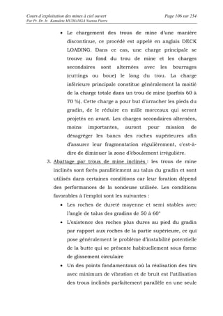 Cours d’exploitation des mines à ciel ouvert Page 106 sur 254 
Par Pr. Dr. Ir. Kamulete MUDIANGA Nsensu Pierre 
· Le chargement des trous de mine d’une manière 
discontinue, ce procédé est appelé en anglais DECK 
LOADING. Dans ce cas, une charge principale se 
trouve au fond du trou de mine et les charges 
secondaires sont alternées avec les bourrages 
(cuttings ou boue) le long du trou. La charge 
inférieure principale constitue généralement la moitié 
de la charge totale dans un trou de mine (parfois 60 à 
70 %). Cette charge a pour but d’arracher les pieds du 
gradin, de le réduire en mille morceaux qui seront 
projetés en avant. Les charges secondaires alternées, 
moins importantes, auront pour mission de 
désagréger les bancs des roches supérieures afin 
d’assurer leur fragmentation régulièrement, c'est-à-dire 
de diminuer la zone d’éboulement irrégulière. 
3. Abattage par trous de mine inclinés : les trous de mine 
inclinés sont forés parallèlement au talus du gradin et sont 
utilisés dans certaines conditions car leur foration dépend 
des performances de la sondeuse utilisée. Les conditions 
favorables à l’emploi sont les suivantes : 
· Les roches de dureté moyenne et semi stables avec 
l’angle de talus des gradins de 50 à 60° 
· L’existence des roches plus dures au pied du gradin 
par rapport aux roches de la partie supérieure, ce qui 
pose généralement le problème d’instabilité potentielle 
de la butte qui se présente habituellement sous forme 
de glissement circulaire 
· Un des points fondamentaux où la réalisation des tirs 
avec minimum de vibration et de bruit est l’utilisation 
des trous inclinés parfaitement parallèle en une seule 
 