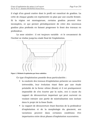 Cours d’exploitation des mines à ciel ouvert Page 9 sur 254 
Par Pr. Dr. Ir. Kamulete MUDIANGA Nsensu Pierre 
il s’agit d’un grand cratère dont le profil est constitué de gradins. La 
crête de chaque gradin est représentée en plan par une courbe fermée. 
Si la région est montagneuse, certains gradins peuvent être 
incomplets, ce qui permet périodiquement de créer des nouveaux 
gradins plus profonds en faisant progresser le front des travaux en 
profondeur. 
La zone minière : il est toujours variable et le creusement de 
l’incliné se réalise jusqu’au stade final de l’exploitation. 
Figure 1. Méthode d'exploitation par fosses emboîtées 
Ce type d’exploitation possède deux particularités : 
 la conduite des travaux d’exploitation présente un caractère 
irréversible, leur évolution étant fixée par une étude 
préalable de la forme ultime (finale) et il est pratiquement 
impossible de s’en écarter par la suite, ceci à cause du 
rapport de découverture important qui peut survenir en 
voulant extraire une partie de minéralisation non incluse 
dans le projet de la fosse finale. 
 Le rapport de découverture étant fonction de la profondeur 
d’exploitation et de la morphologie du gisement, ses 
variations peuvent dans certaines conditions être 
importantes entre deux phases d’exploitation successives. 
 