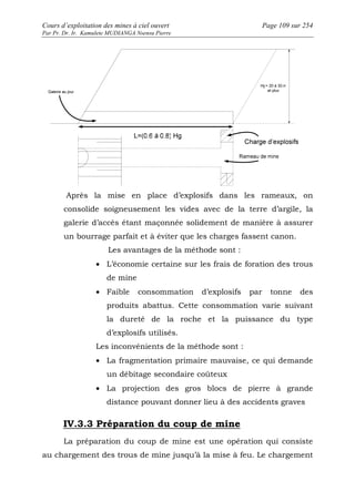 Cours d’exploitation des mines à ciel ouvert Page 109 sur 254 
Par Pr. Dr. Ir. Kamulete MUDIANGA Nsensu Pierre 
Après la mise en place d’explosifs dans les rameaux, on 
consolide soigneusement les vides avec de la terre d’argile, la 
galerie d’accès étant maçonnée solidement de manière à assurer 
un bourrage parfait et à éviter que les charges fassent canon. 
Les avantages de la méthode sont : 
· L’économie certaine sur les frais de foration des trous 
de mine 
· Faible consommation d’explosifs par tonne des 
produits abattus. Cette consommation varie suivant 
la dureté de la roche et la puissance du type 
d’explosifs utilisés. 
Les inconvénients de la méthode sont : 
· La fragmentation primaire mauvaise, ce qui demande 
un débitage secondaire coûteux 
· La projection des gros blocs de pierre à grande 
distance pouvant donner lieu à des accidents graves 
IV.3.3 Préparation du coup de mine 
La préparation du coup de mine est une opération qui consiste 
au chargement des trous de mine jusqu’à la mise à feu. Le chargement 
 