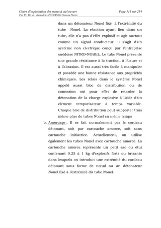 Cours d’exploitation des mines à ciel ouvert Page 111 sur 254 
Par Pr. Dr. Ir. Kamulete MUDIANGA Nsensu Pierre 
dans un détonateur Nonel fixé à l’extrémité du 
tube Nonel. La réaction ayant lieu dans un 
tube, elle n’a pas d’effet explosif et agit surtout 
comme un signal conducteur. Il s’agit d’un 
système non électrique conçu par l’entreprise 
suédoise NITRO-NOBEL. Le tube Nonel présente 
une grande résistance à la traction, à l’usure et 
à l’abrasion. Il est aussi très facile à manipuler 
et possède une bonne résistance aux propriétés 
chimiques. Les relais dans le système Nonel 
appelé aussi bloc de distribution ou de 
connexion ont pour effet de retarder la 
détonation de la charge explosive à l’aide d’un 
élément temporisateur à temps variable. 
Chaque bloc de distribution peut supporter trois 
même plus de tubes Nonel en même temps 
b. Amorçage : Il se fait normalement par le cordeau 
détonant, soit par cartouche amorce, soit sans 
cartouche initiatrice. Actuellement, on utilise 
également les tubes Nonel avec cartouche amorce. La 
cartouche amorce représente un petit sac ou étui 
contenant 0.25 à 1 kg d’explosifs forts ou brisants 
dans lesquels on introduit une extrémité du cordeau 
détonant sous forme de noeud ou un détonateur 
Nonel fixé à l’extrémité du tube Nonel. 
 
