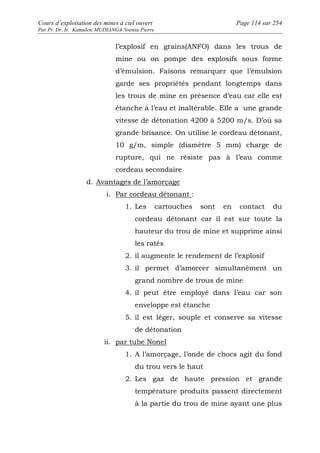 Cours d’exploitation des mines à ciel ouvert Page 114 sur 254 
Par Pr. Dr. Ir. Kamulete MUDIANGA Nsensu Pierre 
l’explosif en grains(ANFO) dans les trous de 
mine ou on pompe des explosifs sous forme 
d’émulsion. Faisons remarquer que l’émulsion 
garde ses propriétés pendant longtemps dans 
les trous de mine en présence d’eau car elle est 
étanche à l’eau et inaltérable. Elle a une grande 
vitesse de détonation 4200 à 5200 m/s. D’où sa 
grande brisance. On utilise le cordeau détonant, 
10 g/m, simple (diamètre 5 mm) charge de 
rupture, qui ne résiste pas à l’eau comme 
cordeau secondaire 
d. Avantages de l’amorçage 
i. Par cordeau détonant : 
1. Les cartouches sont en contact du 
cordeau détonant car il est sur toute la 
hauteur du trou de mine et supprime ainsi 
les ratés 
2. il augmente le rendement de l’explosif 
3. il permet d’amorcer simultanément un 
grand nombre de trous de mine 
4. il peut être employé dans l’eau car son 
enveloppe est étanche 
5. il est léger, souple et conserve sa vitesse 
de détonation 
ii. par tube Nonel 
1. A l’amorçage, l’onde de chocs agit du fond 
du trou vers le haut 
2. Les gaz de haute pression et grande 
température produits passent directement 
à la partie du trou de mine ayant une plus 
 