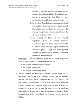 Cours d’exploitation des mines à ciel ouvert Page 115 sur 254 
Par Pr. Dr. Ir. Kamulete MUDIANGA Nsensu Pierre 
grande résistance mécanique avant de se 
perdre dans l’atmosphère. On obtient une 
bonne granulométrie des blocs et une 
diminution sensible des pieds de butte 
3. Le système Nonel et ses accessoires évitent 
une rupture intempestive des lignes avant 
les délais prévus dans la séquence du 
minage malgré ses contacts avec l’onde de 
choc, on évite des ratés 
4. un courant de fuite ou un courant 
vagabond dans un massif rocheux 
n’influence pas les détonateurs Nonel. On 
ne craint donc pas les orages pendant la 
saison de pluie. Le système Nonel permet 
d’éviter les vibrations et diminue fortement 
les bruits de détonation 
3. Bourrage : il se fait après la pose de la charge explosive 
dans le trou de mine. Ce bourrage se fait soit : 
a. Au moyen des cuttings de forage 
b. Au moyen de stériles 
c. Au moyen des sacs de sable 
4. Maître cordeau ou cordeau principal : Après avoir fait le 
bourrage, on découpe le cordeau dérivé ou secondaire 
sortant du trou d’une longueur de 0.5 m. Toutes les 
extrémités des cordeaux dérivés sont alors raccordées au 
maître cordeau ou cordeau principal qui est déroulé en 
suivant le schéma prévu pour la mise à feu. Le cordeau 
principal est déposé en évitant les coudes brusques. Tous 
les cordeaux dérivés sont fixés sur le maître cordeau soit à 
l’aide : 
 