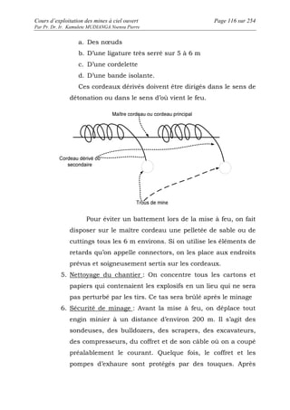 Cours d’exploitation des mines à ciel ouvert Page 116 sur 254 
Par Pr. Dr. Ir. Kamulete MUDIANGA Nsensu Pierre 
a. Des noeuds 
b. D’une ligature très serré sur 5 à 6 m 
c. D’une cordelette 
d. D’une bande isolante. 
Ces cordeaux dérivés doivent être dirigés dans le sens de 
détonation ou dans le sens d’où vient le feu. 
Pour éviter un battement lors de la mise à feu, on fait 
disposer sur le maître cordeau une pelletée de sable ou de 
cuttings tous les 6 m environs. Si on utilise les éléments de 
retards qu’on appelle connectors, on les place aux endroits 
prévus et soigneusement sertis sur les cordeaux. 
5. Nettoyage du chantier : On concentre tous les cartons et 
papiers qui contenaient les explosifs en un lieu qui ne sera 
pas perturbé par les tirs. Ce tas sera brûlé après le minage 
6. Sécurité de minage : Avant la mise à feu, on déplace tout 
engin minier à un distance d’environ 200 m. Il s’agit des 
sondeuses, des bulldozers, des scrapers, des excavateurs, 
des compresseurs, du coffret et de son câble où on a coupé 
préalablement le courant. Quelque fois, le coffret et les 
pompes d’exhaure sont protégés par des touques. Après 
 