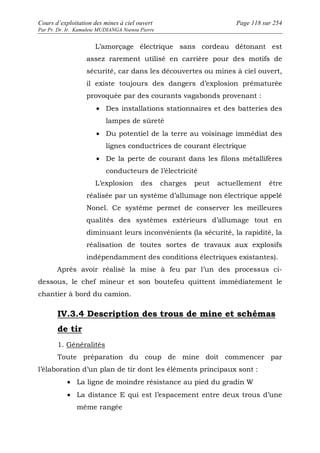 Cours d’exploitation des mines à ciel ouvert Page 118 sur 254 
Par Pr. Dr. Ir. Kamulete MUDIANGA Nsensu Pierre 
L’amorçage électrique sans cordeau détonant est 
assez rarement utilisé en carrière pour des motifs de 
sécurité, car dans les découvertes ou mines à ciel ouvert, 
il existe toujours des dangers d’explosion prématurée 
provoquée par des courants vagabonds provenant : 
· Des installations stationnaires et des batteries des 
lampes de sûreté 
· Du potentiel de la terre au voisinage immédiat des 
lignes conductrices de courant électrique 
· De la perte de courant dans les filons métallifères 
conducteurs de l’électricité 
L’explosion des charges peut actuellement être 
réalisée par un système d’allumage non électrique appelé 
Nonel. Ce système permet de conserver les meilleures 
qualités des systèmes extérieurs d’allumage tout en 
diminuant leurs inconvénients (la sécurité, la rapidité, la 
réalisation de toutes sortes de travaux aux explosifs 
indépendamment des conditions électriques existantes). 
Après avoir réalisé la mise à feu par l’un des processus ci-dessous, 
le chef mineur et son boutefeu quittent immédiatement le 
chantier à bord du camion. 
IV.3.4 Description des trous de mine et schémas 
de tir 
1. Généralités 
Toute préparation du coup de mine doit commencer par 
l’élaboration d’un plan de tir dont les éléments principaux sont : 
· La ligne de moindre résistance au pied du gradin W 
· La distance E qui est l’espacement entre deux trous d’une 
même rangée 
 