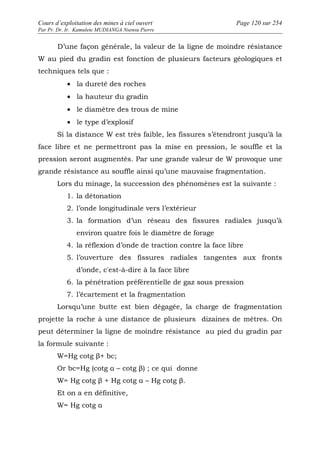 Cours d’exploitation des mines à ciel ouvert Page 120 sur 254 
Par Pr. Dr. Ir. Kamulete MUDIANGA Nsensu Pierre 
D’une façon générale, la valeur de la ligne de moindre résistance 
W au pied du gradin est fonction de plusieurs facteurs géologiques et 
techniques tels que : 
· la dureté des roches 
· la hauteur du gradin 
· le diamètre des trous de mine 
· le type d’explosif 
Si la distance W est très faible, les fissures s’étendront jusqu’à la 
face libre et ne permettront pas la mise en pression, le souffle et la 
pression seront augmentés. Par une grande valeur de W provoque une 
grande résistance au souffle ainsi qu’une mauvaise fragmentation. 
Lors du minage, la succession des phénomènes est la suivante : 
1. la détonation 
2. l’onde longitudinale vers l’extérieur 
3. la formation d’un réseau des fissures radiales jusqu’à 
environ quatre fois le diamètre de forage 
4. la réflexion d’onde de traction contre la face libre 
5. l’ouverture des fissures radiales tangentes aux fronts 
d’onde, c'est-à-dire à la face libre 
6. la pénétration préférentielle de gaz sous pression 
7. l’écartement et la fragmentation 
Lorsqu’une butte est bien dégagée, la charge de fragmentation 
projette la roche à une distance de plusieurs dizaines de mètres. On 
peut déterminer la ligne de moindre résistance au pied du gradin par 
la formule suivante : 
W=Hg cotg β+ bc; 
Or bc=Hg (cotg α – cotg β) ; ce qui donne 
W= Hg cotg β + Hg cotg α – Hg cotg β. 
Et on a en définitive, 
W= Hg cotg α 
 