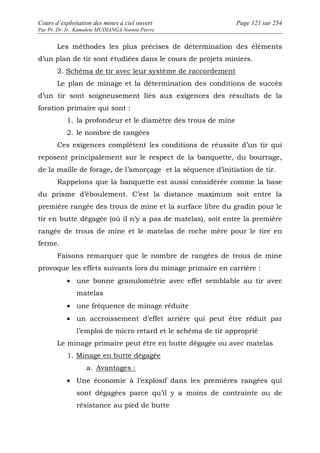 Cours d’exploitation des mines à ciel ouvert Page 121 sur 254 
Par Pr. Dr. Ir. Kamulete MUDIANGA Nsensu Pierre 
Les méthodes les plus précises de détermination des éléments 
d’un plan de tir sont étudiées dans le cours de projets miniers. 
2. Schéma de tir avec leur système de raccordement 
Le plan de minage et la détermination des conditions de succès 
d’un tir sont soigneusement liés aux exigences des résultats de la 
foration primaire qui sont : 
1. la profondeur et le diamètre des trous de mine 
2. le nombre de rangées 
Ces exigences complètent les conditions de réussite d’un tir qui 
reposent principalement sur le respect de la banquette, du bourrage, 
de la maille de forage, de l’amorçage et la séquence d’initiation de tir. 
Rappelons que la banquette est aussi considérée comme la base 
du prisme d’éboulement. C’est la distance maximum soit entre la 
première rangée des trous de mine et la surface libre du gradin pour le 
tir en butte dégagée (où il n’y a pas de matelas), soit entre la première 
rangée de trous de mine et le matelas de roche mère pour le tire en 
ferme. 
Faisons remarquer que le nombre de rangées de trous de mine 
provoque les effets suivants lors du minage primaire en carrière : 
· une bonne granulométrie avec effet semblable au tir avec 
matelas 
· une fréquence de minage réduite 
· un accroissement d’effet arrière qui peut être réduit par 
l’emploi de micro retard et le schéma de tir approprié 
Le minage primaire peut être en butte dégagée ou avec matelas 
1. Minage en butte dégagée 
a. Avantages : 
· Une économie à l’explosif dans les premières rangées qui 
sont dégagées parce qu’il y a moins de contrainte ou de 
résistance au pied de butte 
 