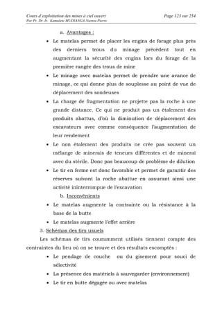 Cours d’exploitation des mines à ciel ouvert Page 123 sur 254 
Par Pr. Dr. Ir. Kamulete MUDIANGA Nsensu Pierre 
a. Avantages : 
· Le matelas permet de placer les engins de forage plus près 
des derniers trous du minage précédent tout en 
augmentant la sécurité des engins lors du forage de la 
première rangée des trous de mine 
· Le minage avec matelas permet de prendre une avance de 
minage, ce qui donne plus de souplesse au point de vue de 
déplacement des sondeuses 
· La charge de fragmentation ne projette pas la roche à une 
grande distance. Ce qui ne produit pas un étalement des 
produits abattus, d’où la diminution de déplacement des 
excavateurs avec comme conséquence l’augmentation de 
leur rendement 
· Le non étalement des produits ne crée pas souvent un 
mélange de minerais de teneurs différentes et de minerai 
avec du stérile. Donc pas beaucoup de problème de dilution 
· Le tir en ferme est donc favorable et permet de garantir des 
réserves suivant la roche abattue en assurant ainsi une 
activité ininterrompue de l’excavation 
b. Inconvénients 
· Le matelas augmente la contrainte ou la résistance à la 
base de la butte 
· Le matelas augmente l’effet arrière 
3. Schémas des tirs usuels 
Les schémas de tirs couramment utilisés tiennent compte des 
contraintes du lieu où on se trouve et des résultats escomptés : 
· Le pendage de couche ou du gisement pour souci de 
sélectivité 
· La présence des matériels à sauvegarder (environnement) 
· Le tir en butte dégagée ou avec matelas 
 