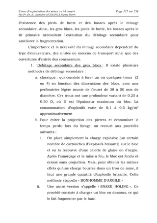 Cours d’exploitation des mines à ciel ouvert Page 127 sur 254 
Par Pr. Dr. Ir. Kamulete MUDIANGA Nsensu Pierre 
l’existence des pieds de butte et des bosses après le minage 
secondaire. Ainsi, les gros blocs, les pieds de butte, les bosses après le 
tir primaire nécessitent l’exécution du débitage secondaire pour 
améliorer la fragmentation. 
L’importance et la nécessité du minage secondaire dépendent du 
type d’excavateurs, des unités ou moyens de transport ainsi que des 
ouvertures d’entrée des concasseurs. 
1. Débitage secondaire des gros blocs : Il existe plusieurs 
méthodes de débitage secondaire : 
a. classique : qui consiste à forer un ou quelques trous (2 
ou 4) en fonction des dimensions des blocs, avec une 
perforatrice légère munie de fleuret de 38 à 50 mm de 
diamètre. Ces trous ont une profondeur variant de 0.25 à 
0.50 D, où D est l’épaisseur maximum du bloc. La 
consommation d’explosifs varie de 0.1 à 0.3 kg/m3 
approximativement 
b. Pour éviter la projection des pierres et économiser le 
temps perdu lors du forage, on recourt aux procédés 
suivants : 
i. On place simplement la charge explosive (un certain 
nombre de cartouches d’explosifs brisants) sur le bloc 
et on la recouvre d’une calotte de glaise ou d’argile. 
Après l’amorçage et la mise à feu, le bloc est fendu et 
écrasé sans projection. Mais, pour obtenir les mêmes 
effets qu’une charge bourrée dans un trou de mine, il 
faut une grande quantité d’explosifs brisants. Cette 
méthode s’appelle « BONHOMME D’ARGILE » 
ii. Une autre version s’appelle « SNAKE HOLING ». Ce 
procédé consiste à charger un bloc en dessous, ce qui 
le fait fragmenter par le haut 
 