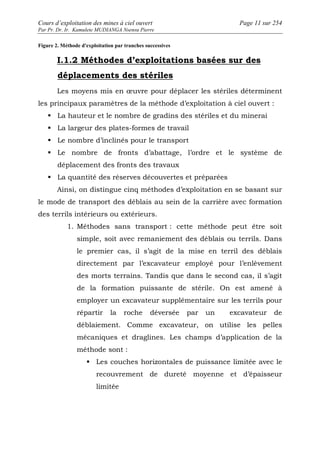 Cours d’exploitation des mines à ciel ouvert Page 11 sur 254 
Par Pr. Dr. Ir. Kamulete MUDIANGA Nsensu Pierre 
Figure 2. Méthode d'exploitation par tranches successives 
I.1.2 Méthodes d’exploitations basées sur des 
déplacements des stériles 
Les moyens mis en oeuvre pour déplacer les stériles déterminent 
les principaux paramètres de la méthode d’exploitation à ciel ouvert : 
 La hauteur et le nombre de gradins des stériles et du minerai 
 La largeur des plates-formes de travail 
 Le nombre d’inclinés pour le transport 
 Le nombre de fronts d’abattage, l’ordre et le système de 
déplacement des fronts des travaux 
 La quantité des réserves découvertes et préparées 
Ainsi, on distingue cinq méthodes d’exploitation en se basant sur 
le mode de transport des déblais au sein de la carrière avec formation 
des terrils intérieurs ou extérieurs. 
1. Méthodes sans transport : cette méthode peut être soit 
simple, soit avec remaniement des déblais ou terrils. Dans 
le premier cas, il s’agit de la mise en terril des déblais 
directement par l’excavateur employé pour l’enlèvement 
des morts terrains. Tandis que dans le second cas, il s’agit 
de la formation puissante de stérile. On est amené à 
employer un excavateur supplémentaire sur les terrils pour 
répartir la roche déversée par un excavateur de 
déblaiement. Comme excavateur, on utilise les pelles 
mécaniques et draglines. Les champs d’application de la 
méthode sont : 
 Les couches horizontales de puissance limitée avec le 
recouvrement de dureté moyenne et d’épaisseur 
limitée 
 