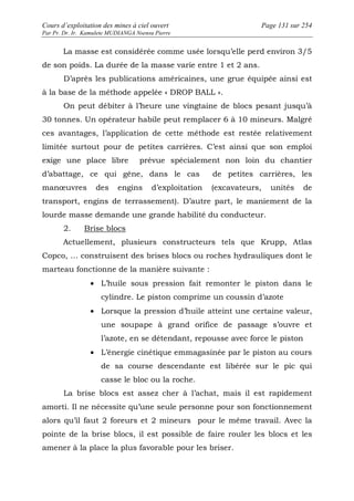Cours d’exploitation des mines à ciel ouvert Page 131 sur 254 
Par Pr. Dr. Ir. Kamulete MUDIANGA Nsensu Pierre 
La masse est considérée comme usée lorsqu’elle perd environ 3/5 
de son poids. La durée de la masse varie entre 1 et 2 ans. 
D’après les publications américaines, une grue équipée ainsi est 
à la base de la méthode appelée « DROP BALL ». 
On peut débiter à l’heure une vingtaine de blocs pesant jusqu’à 
30 tonnes. Un opérateur habile peut remplacer 6 à 10 mineurs. Malgré 
ces avantages, l’application de cette méthode est restée relativement 
limitée surtout pour de petites carrières. C’est ainsi que son emploi 
exige une place libre prévue spécialement non loin du chantier 
d’abattage, ce qui gêne, dans le cas de petites carrières, les 
manoeuvres des engins d’exploitation (excavateurs, unités de 
transport, engins de terrassement). D’autre part, le maniement de la 
lourde masse demande une grande habilité du conducteur. 
2. Brise blocs 
Actuellement, plusieurs constructeurs tels que Krupp, Atlas 
Copco, … construisent des brises blocs ou roches hydrauliques dont le 
marteau fonctionne de la manière suivante : 
· L’huile sous pression fait remonter le piston dans le 
cylindre. Le piston comprime un coussin d’azote 
· Lorsque la pression d’huile atteint une certaine valeur, 
une soupape à grand orifice de passage s’ouvre et 
l’azote, en se détendant, repousse avec force le piston 
· L’énergie cinétique emmagasinée par le piston au cours 
de sa course descendante est libérée sur le pic qui 
casse le bloc ou la roche. 
La brise blocs est assez cher à l’achat, mais il est rapidement 
amorti. Il ne nécessite qu’une seule personne pour son fonctionnement 
alors qu’il faut 2 foreurs et 2 mineurs pour le même travail. Avec la 
pointe de la brise blocs, il est possible de faire rouler les blocs et les 
amener à la place la plus favorable pour les briser. 
 