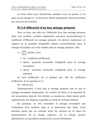 Cours d’exploitation des mines à ciel ouvert Page 132 sur 254 
Par Pr. Dr. Ir. Kamulete MUDIANGA Nsensu Pierre 
La brise blocs peut fonctionner pendant tous les postes, il ne 
pose aucun danger et se fait d’une façon permanente sans évacuation 
des ouvriers du chantier. 
IV.3.6 Efficacité d’un bon minage primaire 
Pour se faire une idée sur l’efficacité d’un bon minage primaire 
dans une carrière, certains exploitants calculent mensuellement le 
coefficient d’efficacité du minage primaire. Ce dernier représente un 
rapport de la quantité d’explosifs utilisée mensuellement pour le 
minage secondaire sur celle utilisée pour le minage primaire. Soit 
Qtms 
Ce = (Unité) ; avec 
Qtmp 
· Ce : coefficient d’efficacité 
· Qtms : quantité mensuelle d’explosifs pour le minage 
secondaire 
· Qtmp : quantité mensuelle d’explosifs pour le minage 
primaire 
Le taux d’efficacité est le produit par 100 du coefficient 
d’efficacité. Il est exprimé en %. 
Te= 100.Ce (%) 
Théoriquement, il faut que le minage primaire soit tel que le 
minage secondaire disparaisse. Le nombre de blocs et la quantité de 
tirs secondaires doivent être réduits au maximum, étant donné qu’ils 
représentent une dépense superflue au-delà de certaines limites. 
En pratique, on doit minimiser le minage secondaire par 
l’utilisation d’un meilleur plan et la prévention des ratés. Cette 
dernière passe par un contrôle strict du schéma de tir dans les 
branchements de la charge explosive, de la charge amorce 
(détonateurs ou pentolites boosters) du circuit d’initiation. 
 