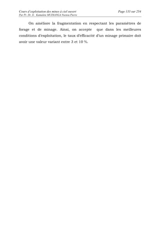 Cours d’exploitation des mines à ciel ouvert Page 133 sur 254 
Par Pr. Dr. Ir. Kamulete MUDIANGA Nsensu Pierre 
On améliore la fragmentation en respectant les paramètres de 
forage et de minage. Ainsi, on accepte que dans les meilleures 
conditions d’exploitation, le taux d’efficacité d’un minage primaire doit 
avoir une valeur variant entre 3 et 10 %. 
 
