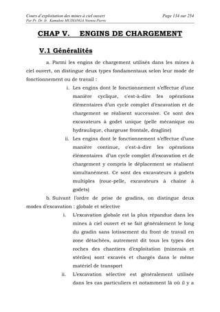 Cours d’exploitation des mines à ciel ouvert Page 134 sur 254 
Par Pr. Dr. Ir. Kamulete MUDIANGA Nsensu Pierre 
CHAP V. ENGINS DE CHARGEMENT 
V.1 Généralités 
a. Parmi les engins de chargement utilisés dans les mines à 
ciel ouvert, on distingue deux types fondamentaux selon leur mode de 
fonctionnement ou de travail : 
i. Les engins dont le fonctionnement s’effectue d’une 
manière cyclique, c'est-à-dire les opérations 
élémentaires d’un cycle complet d’excavation et de 
chargement se réalisent successive. Ce sont des 
excavateurs à godet unique (pelle mécanique ou 
hydraulique, chargeuse frontale, dragline) 
ii. Les engins dont le fonctionnement s’effectue d’une 
manière continue, c'est-à-dire les opérations 
élémentaires d’un cycle complet d’excavation et de 
chargement y compris le déplacement se réalisent 
simultanément. Ce sont des excavateurs à godets 
multiples (roue-pelle, excavateurs à chaîne à 
godets) 
b. Suivant l’ordre de prise de gradins, on distingue deux 
modes d’excavation : globale et sélective 
i. L’excavation globale est la plus répandue dans les 
mines à ciel ouvert et se fait généralement le long 
du gradin sans lotissement du front de travail en 
zone détachées, autrement dit tous les types des 
roches des chantiers d’exploitation (minerais et 
stériles) sont excavés et chargés dans le même 
matériel de transport 
ii. L’excavation sélective est généralement utilisée 
dans les cas particuliers et notamment là où il y a 
 