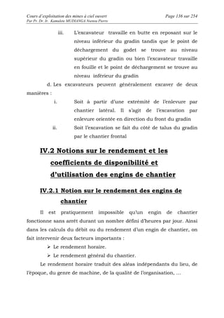 Cours d’exploitation des mines à ciel ouvert Page 136 sur 254 
Par Pr. Dr. Ir. Kamulete MUDIANGA Nsensu Pierre 
iii. L’excavateur travaille en butte en reposant sur le 
niveau inférieur du gradin tandis que le point de 
déchargement du godet se trouve au niveau 
supérieur du gradin ou bien l’excavateur travaille 
en fouille et le point de déchargement se trouve au 
niveau inférieur du gradin 
d. Les excavateurs peuvent généralement excaver de deux 
manières : 
i. Soit à partir d’une extrémité de l’enlevure par 
chantier latéral. Il s’agit de l’excavation par 
enlevure orientée en direction du front du gradin 
ii. Soit l’excavation se fait du côté de talus du gradin 
par le chantier frontal 
IV.2 Notions sur le rendement et les 
coefficients de disponibilité et 
d’utilisation des engins de chantier 
IV.2.1 Notion sur le rendement des engins de 
chantier 
Il est pratiquement impossible qu’un engin de chantier 
fonctionne sans arrêt durant un nombre défini d’heures par jour. Ainsi 
dans les calculs du débit ou du rendement d’un engin de chantier, on 
fait intervenir deux facteurs importants : 
 Le rendement horaire. 
 Le rendement général du chantier. 
Le rendement horaire traduit des aléas indépendants du lieu, de 
l’époque, du genre de machine, de la qualité de l’organisation, … 
 