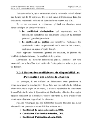 Cours d’exploitation des mines à ciel ouvert Page 137 sur 254 
Par Pr. Dr. Ir. Kamulete MUDIANGA Nsensu Pierre 
Dans ses calculs, nous admettons que la durée du travail effectif 
par heure est de 50 minutes. De ce fait, nous introduisons dans les 
calculs du rendement horaire un coefficient de 50/60, soit 0.83. 
En ce qui concerne le rendement général du chantier, nous 
tenons compte de deux coefficients : 
 Le coefficient d’adaptation qui représente sur le 
rendement, l’incidence des conditions locales et du moment 
pour un type d’engin donné. 
 Le coefficient de gestion qui caractérise l’influence des 
qualités du chef et du personnel sur la marche des travaux, 
ceci pour un genre d’engin donné. 
Nous appelons rendement général du chantier, le produit du 
coefficient d’adaptation et du coefficient de gestion. 
L’obtention du meilleur rendement général possible est une 
nécessité car le bénéfice tout entier de l’entreprise est mis en jeu par 
ce dernier. 
V.2.2 Notion des coefficients de disponibilité et 
d’utilisation des engins de chantier 
En pratique, il est difficile de déterminer avec précision le 
rendement général du chantier. De ce fait, lors des calculs du débit ou 
rendement d’un engin de chantier, il s’avère nécessaire de considérer 
les coefficients de mise à disposition et d’utilisation effective des engins 
miniers émanant de différentes classes d’heures au lieu d’utiliser les 
rendements horaire et général du chantier. 
Faisons remarquer que les différentes classes d’heures que nous 
allons décrire permettent de définir les notions de : 
 Coefficient de mise à disposition, CMD. 
 Coefficient d’utilisation effective, CUE. 
 Coefficient d’utilisation absolu, CMA. 
 
