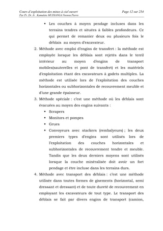 Cours d’exploitation des mines à ciel ouvert Page 12 sur 254 
Par Pr. Dr. Ir. Kamulete MUDIANGA Nsensu Pierre 
 Les couches à moyen pendage incluses dans les 
terrains tendres et situées à faibles profondeurs. Ce 
qui permet de remanier deux ou plusieurs fois le 
déblais au moyen d’excavateur. 
2. Méthode avec emploi d’engins de transfert : la méthode est 
employée lorsque les déblais sont rejetés dans le terril 
intérieur au moyen d’engins de transport 
mobiles(sauterelles et pont de transfert) et les matériels 
d’exploitation étant des excavateurs à godets multiples. La 
méthode est utilisée lors de l’exploitation des couches 
horizontales ou subhorizontales de recouvrement meuble et 
d’une grande épaisseur. 
3. Méthode spéciale : c’est une méthode où les déblais sont 
évacuées au moyen des engins suivants : 
 Scrapers 
 Monitors et pompes 
 Grues 
 Convoyeurs avec stackers (rembalyeurs) ; les deux 
premiers types d’engins sont utilisés lors de 
l’exploitation des couches horizontales et 
subhorizontales de recouvrement tendre et meuble. 
Tandis que les deux derniers moyens sont utilisés 
lorsque la couche minéralisée doit avoir un fort 
pendage et être incluse dans les terrains durs. 
4. Méthode avec transport des déblais : c’est une méthode 
utilisée dans toutes formes de gisements (horizontal, semi 
dressant et dressant) et de toute dureté de recouvrement en 
employant les excavateurs de tout type. Le transport des 
déblais se fait par divers engins de transport (camion, 
 