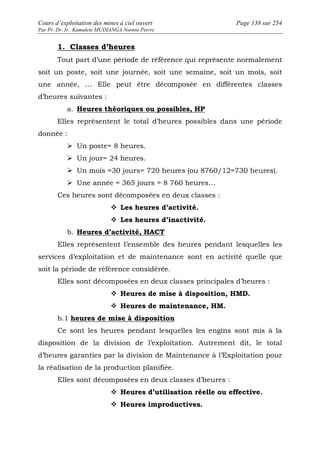 Cours d’exploitation des mines à ciel ouvert Page 138 sur 254 
Par Pr. Dr. Ir. Kamulete MUDIANGA Nsensu Pierre 
1. Classes d’heures 
Tout part d’une période de référence qui représente normalement 
soit un poste, soit une journée, soit une semaine, soit un mois, soit 
une année, … Elle peut être décomposée en différentes classes 
d’heures suivantes : 
a. Heures théoriques ou possibles, HP 
Elles représentent le total d’heures possibles dans une période 
donnée : 
 Un poste= 8 heures. 
 Un jour= 24 heures. 
 Un mois =30 jours= 720 heures (ou 8760/12=730 heures). 
 Une année = 365 jours = 8 760 heures… 
Ces heures sont décomposées en deux classes : 
 Les heures d’activité. 
 Les heures d’inactivité. 
b. Heures d’activité, HACT 
Elles représentent l’ensemble des heures pendant lesquelles les 
services d’exploitation et de maintenance sont en activité quelle que 
soit la période de référence considérée. 
Elles sont décomposées en deux classes principales d’heures : 
 Heures de mise à disposition, HMD. 
 Heures de maintenance, HM. 
b.1 heures de mise à disposition 
Ce sont les heures pendant lesquelles les engins sont mis à la 
disposition de la division de l’exploitation. Autrement dit, le total 
d’heures garanties par la division de Maintenance à l’Exploitation pour 
la réalisation de la production planifiée. 
Elles sont décomposées en deux classes d’heures : 
 Heures d’utilisation réelle ou effective. 
 Heures improductives. 
 