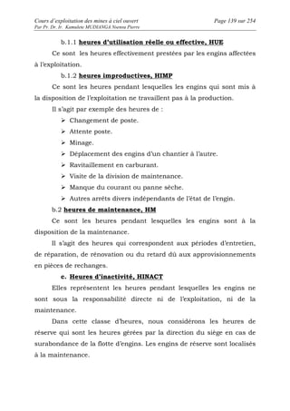 Cours d’exploitation des mines à ciel ouvert Page 139 sur 254 
Par Pr. Dr. Ir. Kamulete MUDIANGA Nsensu Pierre 
b.1.1 heures d’utilisation réelle ou effective, HUE 
Ce sont les heures effectivement prestées par les engins affectées 
à l’exploitation. 
b.1.2 heures improductives, HIMP 
Ce sont les heures pendant lesquelles les engins qui sont mis à 
la disposition de l’exploitation ne travaillent pas à la production. 
Il s’agit par exemple des heures de : 
 Changement de poste. 
 Attente poste. 
 Minage. 
 Déplacement des engins d’un chantier à l’autre. 
 Ravitaillement en carburant. 
 Visite de la division de maintenance. 
 Manque du courant ou panne sèche. 
 Autres arrêts divers indépendants de l’état de l’engin. 
b.2 heures de maintenance, HM 
Ce sont les heures pendant lesquelles les engins sont à la 
disposition de la maintenance. 
Il s’agit des heures qui correspondent aux périodes d’entretien, 
de réparation, de rénovation ou du retard dû aux approvisionnements 
en pièces de rechanges. 
c. Heures d’inactivité, HINACT 
Elles représentent les heures pendant lesquelles les engins ne 
sont sous la responsabilité directe ni de l’exploitation, ni de la 
maintenance. 
Dans cette classe d’heures, nous considérons les heures de 
réserve qui sont les heures gérées par la direction du siège en cas de 
surabondance de la flotte d’engins. Les engins de réserve sont localisés 
à la maintenance. 
 