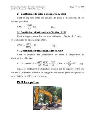 Cours d’exploitation des mines à ciel ouvert Page 141 sur 254 
Par Pr. Dr. Ir. Kamulete MUDIANGA Nsensu Pierre 
2. Coefficient de mise à disposition, CMD 
C’est le rapport entre les heures de mise à disposition et les 
heures possibles. 
CMD = 100 
(%). 
HMD 
HP 
3. Coefficient d’utilisation effective, CUE 
C’est le rapport entre les heures d’utilisation effective de l’engin 
et les heures de mise à disposition. 
CUE = 100 
(%). 
HUE 
HMD 
4. Coefficient d’utilisation absolu, CUA 
C’est le produit des coefficients de mise à disposition et 
d’utilisation effective. 
HUE 
HUE 
CUA = (%). 
CUA = CMD *CUE = = ; 100 
HP 
HUE 
HMD 
HMD 
HP 
HP 
Ainsi, le coefficient d’utilisation absolu est le rapport entre les 
heures d’utilisation effective de l’engin et les heures possibles pendant 
une période de référence considérée. 
IV.3 Les pelles 
 