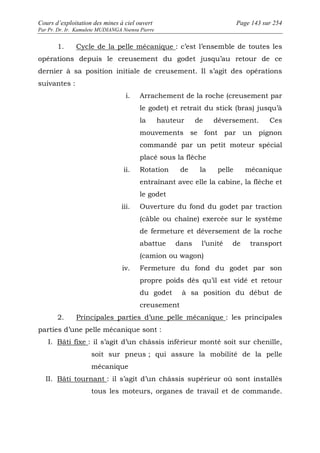 Cours d’exploitation des mines à ciel ouvert Page 143 sur 254 
Par Pr. Dr. Ir. Kamulete MUDIANGA Nsensu Pierre 
1. Cycle de la pelle mécanique : c’est l’ensemble de toutes les 
opérations depuis le creusement du godet jusqu’au retour de ce 
dernier à sa position initiale de creusement. Il s’agit des opérations 
suivantes : 
i. Arrachement de la roche (creusement par 
le godet) et retrait du stick (bras) jusqu’à 
la hauteur de déversement. Ces 
mouvements se font par un pignon 
commandé par un petit moteur spécial 
placé sous la flèche 
ii. Rotation de la pelle mécanique 
entraînant avec elle la cabine, la flèche et 
le godet 
iii. Ouverture du fond du godet par traction 
(câble ou chaîne) exercée sur le système 
de fermeture et déversement de la roche 
abattue dans l’unité de transport 
(camion ou wagon) 
iv. Fermeture du fond du godet par son 
propre poids dès qu’il est vidé et retour 
du godet à sa position du début de 
creusement 
2. Principales parties d’une pelle mécanique : les principales 
parties d’une pelle mécanique sont : 
I. Bâti fixe : il s’agit d’un châssis inférieur monté soit sur chenille, 
soit sur pneus ; qui assure la mobilité de la pelle 
mécanique 
II. Bâti tournant : il s’agit d’un châssis supérieur où sont installés 
tous les moteurs, organes de travail et de commande. 
 