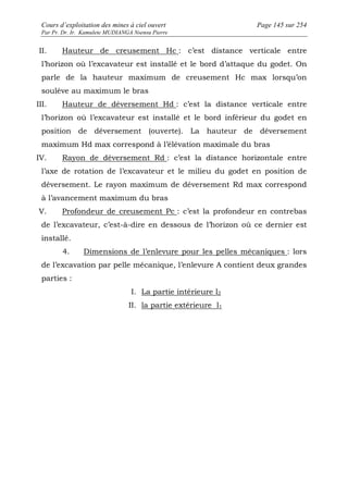 Cours d’exploitation des mines à ciel ouvert Page 145 sur 254 
Par Pr. Dr. Ir. Kamulete MUDIANGA Nsensu Pierre 
II. Hauteur de creusement Hc : c’est distance verticale entre 
l’horizon où l’excavateur est installé et le bord d’attaque du godet. On 
parle de la hauteur maximum de creusement Hc max lorsqu’on 
soulève au maximum le bras 
III. Hauteur de déversement Hd : c’est la distance verticale entre 
l’horizon où l’excavateur est installé et le bord inférieur du godet en 
position de déversement (ouverte). La hauteur de déversement 
maximum Hd max correspond à l’élévation maximale du bras 
IV. Rayon de déversement Rd : c’est la distance horizontale entre 
l’axe de rotation de l’excavateur et le milieu du godet en position de 
déversement. Le rayon maximum de déversement Rd max correspond 
à l’avancement maximum du bras 
V. Profondeur de creusement Pc : c’est la profondeur en contrebas 
de l’excavateur, c’est-à-dire en dessous de l’horizon où ce dernier est 
installé. 
4. Dimensions de l’enlevure pour les pelles mécaniques : lors 
de l’excavation par pelle mécanique, l’enlevure A contient deux grandes 
parties : 
I. La partie intérieure l2 
II. la partie extérieure l1 
 