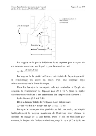 Cours d’exploitation des mines à ciel ouvert Page 146 sur 254 
Par Pr. Dr. Ir. Kamulete MUDIANGA Nsensu Pierre 
La largeur de la partie intérieure l2 ne dépasse pas le rayon de 
creusement au niveau sur lequel repose l’excavateur, soit 
l Rc 
= = + 
min max 
2 
2 
Rc Rc 
La largeur de la partie extérieure est choisie de façon à garantir 
le remplissage du godet au cours d’un seul passage sans 
rebroussement sur le front d’attaque. 
Pour les bandes de transport, cela est réalisable si l’angle de 
rotation de l’excavateur ne dépasse pas 30 à 45 °. Alors la partie 
extérieure de l’enlevure l1 est déterminée par l’expression suivante : 
l1=Rc Sin α ≈ (0.5 à 0.7) Rc 
D’où la largeur totale de l’enlevure A est définie par : 
A = Rc +Rc Sin α = Rc (1+ sin α)= (1.5 à 1.7) Rc 
Lorsque le transport des produits se fait par train, on adopte 
habituellement la largeur maximum de l’enlevure pour réduire le 
nombre de ripage de la voie ferrée. Dans le cas de transport par 
camion, la largeur de l’enlevure diminue jusqu’à : A = (0.7 à 1) Rc au 
 
