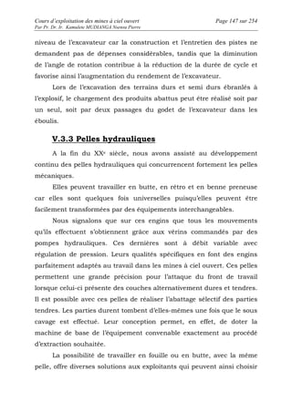 Cours d’exploitation des mines à ciel ouvert Page 147 sur 254 
Par Pr. Dr. Ir. Kamulete MUDIANGA Nsensu Pierre 
niveau de l’excavateur car la construction et l’entretien des pistes ne 
demandent pas de dépenses considérables, tandis que la diminution 
de l’angle de rotation contribue à la réduction de la durée de cycle et 
favorise ainsi l’augmentation du rendement de l’excavateur. 
Lors de l’excavation des terrains durs et semi durs ébranlés à 
l’explosif, le chargement des produits abattus peut être réalisé soit par 
un seul, soit par deux passages du godet de l’excavateur dans les 
éboulis. 
V.3.3 Pelles hydrauliques 
A la fin du XXe siècle, nous avons assisté au développement 
continu des pelles hydrauliques qui concurrencent fortement les pelles 
mécaniques. 
Elles peuvent travailler en butte, en rétro et en benne preneuse 
car elles sont quelques fois universelles puisqu’elles peuvent être 
facilement transformées par des équipements interchangeables. 
Nous signalons que sur ces engins que tous les mouvements 
qu’ils effectuent s’obtiennent grâce aux vérins commandés par des 
pompes hydrauliques. Ces dernières sont à débit variable avec 
régulation de pression. Leurs qualités spécifiques en font des engins 
parfaitement adaptés au travail dans les mines à ciel ouvert. Ces pelles 
permettent une grande précision pour l’attaque du front de travail 
lorsque celui-ci présente des couches alternativement dures et tendres. 
Il est possible avec ces pelles de réaliser l’abattage sélectif des parties 
tendres. Les parties durent tombent d’elles-mêmes une fois que le sous 
cavage est effectué. Leur conception permet, en effet, de doter la 
machine de base de l’équipement convenable exactement au procédé 
d’extraction souhaitée. 
La possibilité de travailler en fouille ou en butte, avec la même 
pelle, offre diverses solutions aux exploitants qui peuvent ainsi choisir 
 