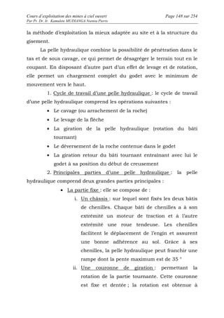 Cours d’exploitation des mines à ciel ouvert Page 148 sur 254 
Par Pr. Dr. Ir. Kamulete MUDIANGA Nsensu Pierre 
la méthode d’exploitation la mieux adaptée au site et à la structure du 
gisement. 
La pelle hydraulique combine la possibilité de pénétration dans le 
tas et de sous cavage, ce qui permet de désagréger le terrain tout en le 
coupant. En disposant d’autre part d’un effet de levage et de rotation, 
elle permet un chargement complet du godet avec le minimum de 
mouvement vers le haut. 
1. Cycle de travail d’une pelle hydraulique : le cycle de travail 
d’une pelle hydraulique comprend les opérations suivantes : 
· Le cavage (ou arrachement de la roche) 
· Le levage de la flèche 
· La giration de la pelle hydraulique (rotation du bâti 
tournant) 
· Le déversement de la roche contenue dans le godet 
· La giration retour du bâti tournant entraînant avec lui le 
godet à sa position du début de creusement 
2. Principales parties d’une pelle hydraulique : la pelle 
hydraulique comprend deux grandes parties principales : 
· La partie fixe : elle se compose de : 
i. Un châssis : sur lequel sont fixés les deux bâtis 
de chenilles. Chaque bâti de chenilles a à son 
extrémité un moteur de traction et à l’autre 
extrémité une roue tendeuse. Les chenilles 
facilitent le déplacement de l’engin et assurent 
une bonne adhérence au sol. Grâce à ses 
chenilles, la pelle hydraulique peut franchir une 
rampe dont la pente maximum est de 35 ° 
ii. Une couronne de giration : permettant la 
rotation de la partie tournante. Cette couronne 
est fixe et dentée ; la rotation est obtenue à 
 