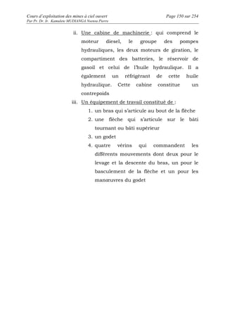 Cours d’exploitation des mines à ciel ouvert Page 150 sur 254 
Par Pr. Dr. Ir. Kamulete MUDIANGA Nsensu Pierre 
ii. Une cabine de machinerie : qui comprend le 
moteur diesel, le groupe des pompes 
hydrauliques, les deux moteurs de giration, le 
compartiment des batteries, le réservoir de 
gasoil et celui de l’huile hydraulique. Il a 
également un réfrigérant de cette huile 
hydraulique. Cette cabine constitue un 
contrepoids 
iii. Un équipement de travail constitué de : 
1. un bras qui s’articule au bout de la flèche 
2. une flèche qui s’articule sur le bâti 
tournant ou bâti supérieur 
3. un godet 
4. quatre vérins qui commandent les 
différents mouvements dont deux pour le 
levage et la descente du bras, un pour le 
basculement de la flèche et un pour les 
manoeuvres du godet 
 