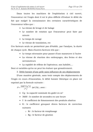 Cours d’exploitation des mines à ciel ouvert Page 153 sur 254 
Par Pr. Dr. Ir. Kamulete MUDIANGA Nsensu Pierre 
Dans toutes les machines de l’exploitation à ciel ouvert, 
l’excavateur est l’engin dont il est le plus difficile d’évaluer le débit du 
fait que malgré la connaissance des certaines caractéristiques de 
l’excavateur telles que : 
· La vitesse de levage et de halage 
· Le nombre de rotation que l’excavateur peut faire par 
minute 
· Le temps de cavage 
· Le vitesse de translation, etc 
Ces facteurs seuls ne permettent pas d’établir, par l’analyse, la durée 
de chaque cycle. Mais d’autres facteurs tels que : 
· Le temps nécessaire pour passer d’une manoeuvre à l’autre 
· La vitesse de réaction des embrayages, des freins et des 
servomoteurs 
· La rapidité de réflexe de l’opérateur, son habilité,… 
Sont si variables qu’on ne peut les évaluer que grossièrement. 
2. Débit horaire d’une pelle sans influence de ses déplacements 
D’une manière générale, sans tenir compte des déplacements de 
l’engin en cours d’excavation, le débit horaire théorique en place est 
exprimé par la formule suivante : 
3600* * 
Cg K 
' = (m3/h) ; avec : 
t f 
D 
* 
· Cg : la capacité nominale du godet en m3 
· 3600 : le nombre de secondes en une heure 
· f : le coefficient de foisonnement des produits abattus 
· K : le coefficient groupant divers facteurs de correction 
suivants 
o Kr : le facteur de remplissage 
o Kg : le facteur de giration 
 