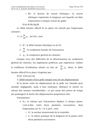 Cours d’exploitation des mines à ciel ouvert Page 154 sur 254 
Par Pr. Dr. Ir. Kamulete MUDIANGA Nsensu Pierre 
o Kl : le facteur de course d’attaque ; la course 
d’attaque représente la longueur sur laquelle est faite 
l’excavation à chaque course du godet 
D’où K=Kr.Kg.Kl 
Le débit horaire effectif D en place est calculé par l’expression 
suivante : 
50 
D D .r ch 
= '. (m3/h) ; avec 
60 
· D’ : le débit horaire théorique en m3/h 
· 
50 
60 
: le rendement horaire de l’excavateur 
· ch r : le rendement général du chantier 
Compte tenu des difficultés de la détermination du rendement 
général du chantier, les exploitants préfèrent, par expérience, utiliser 
le coefficient d’utilisation absolu au lieu de 
50 
60 
ch r . Ainsi, le débit 
horaire effectif D en place s’exprime par : 
D=D’. CUA (m3/h) 
3. Débit horaire d’une pelle compte tenu de ses déplacements 
Si la durée nette du déplacement de la pelle sur chenille peut 
sembler négligeable, mais il faut embrayer, débrayer et mettre en 
vitesse des masses considérables ; ce qui cause des pertes de temps 
qui prolongent la durée des déplacements proprement dits. 
Connaissant : 
· V0 : le volume que l’excavateur déplace à chaque passe, 
c'est-à-dire entre deux positions successives, dont 
l’expression est V0 = S. la (m3) ; avec 
o S : la section transversale de la tranchée 
o la : la valeur pratique de la longueur de la passe entre 
deux positions successives 
 