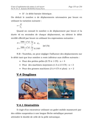 Cours d’exploitation des mines à ciel ouvert Page 155 sur 254 
Par Pr. Dr. Ir. Kamulete MUDIANGA Nsensu Pierre 
· D’ : le débit horaire théorique. 
On déduit le nombre n de déplacements nécessaires par heure en 
utilisant la variation suivante : 
D 
' 
V 
0 
n = 
Quand on connaît le nombre n de déplacement par heure et la 
durée td en secondes de chaque déplacement, on obtient le débit 
rectifié effectif par heure en utilisant les expressions suivantes : 
= - r 
K CMD 
Cg 
Cg 
f 
t 
n td 
D 
K 
f 
t 
n td 
D 
. . . 
3000 * 
. . . 
3000 * 
ch 
= - 
(m3/h) 
N.B : Toutefois, on peut négliger l’influence des déplacements sur 
le débit tant que leur nombre n reste inférieur aux chiffres suivants : 
· Pour des petites pelles (0.75 à 1 CY) : n  4 
· Pour des machines moyennes (1.5 à 2.5 CY) : n  3 
· Pour des grosses machines (3 à 4 CY et plus) : n  2 
V.4 Draglines 
V.4.1 Généralités 
Il s’agit d’un excavateur utilisant un godet mobile manoeuvré par 
des câbles suspendus à une longue flèche métallique pouvant 
atteindre le double de celle de la pelle mécanique. 
 