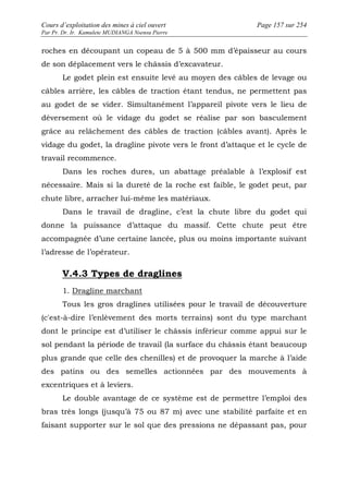 Cours d’exploitation des mines à ciel ouvert Page 157 sur 254 
Par Pr. Dr. Ir. Kamulete MUDIANGA Nsensu Pierre 
roches en découpant un copeau de 5 à 500 mm d’épaisseur au cours 
de son déplacement vers le châssis d’excavateur. 
Le godet plein est ensuite levé au moyen des câbles de levage ou 
câbles arrière, les câbles de traction étant tendus, ne permettent pas 
au godet de se vider. Simultanément l’appareil pivote vers le lieu de 
déversement où le vidage du godet se réalise par son basculement 
grâce au relâchement des câbles de traction (câbles avant). Après le 
vidage du godet, la dragline pivote vers le front d’attaque et le cycle de 
travail recommence. 
Dans les roches dures, un abattage préalable à l’explosif est 
nécessaire. Mais si la dureté de la roche est faible, le godet peut, par 
chute libre, arracher lui-même les matériaux. 
Dans le travail de dragline, c’est la chute libre du godet qui 
donne la puissance d’attaque du massif. Cette chute peut être 
accompagnée d’une certaine lancée, plus ou moins importante suivant 
l’adresse de l’opérateur. 
V.4.3 Types de draglines 
1. Dragline marchant 
Tous les gros draglines utilisées pour le travail de découverture 
(c'est-à-dire l’enlèvement des morts terrains) sont du type marchant 
dont le principe est d’utiliser le châssis inférieur comme appui sur le 
sol pendant la période de travail (la surface du châssis étant beaucoup 
plus grande que celle des chenilles) et de provoquer la marche à l’aide 
des patins ou des semelles actionnées par des mouvements à 
excentriques et à leviers. 
Le double avantage de ce système est de permettre l’emploi des 
bras très longs (jusqu’à 75 ou 87 m) avec une stabilité parfaite et en 
faisant supporter sur le sol que des pressions ne dépassant pas, pour 
 