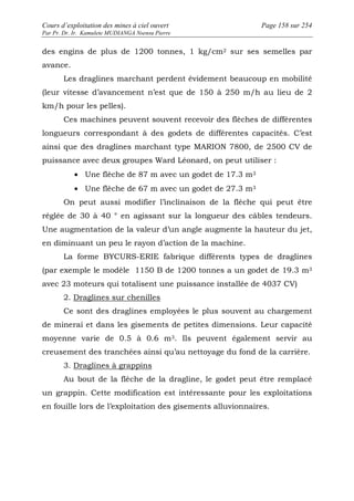 Cours d’exploitation des mines à ciel ouvert Page 158 sur 254 
Par Pr. Dr. Ir. Kamulete MUDIANGA Nsensu Pierre 
des engins de plus de 1200 tonnes, 1 kg/cm2 sur ses semelles par 
avance. 
Les draglines marchant perdent évidement beaucoup en mobilité 
(leur vitesse d’avancement n’est que de 150 à 250 m/h au lieu de 2 
km/h pour les pelles). 
Ces machines peuvent souvent recevoir des flèches de différentes 
longueurs correspondant à des godets de différentes capacités. C’est 
ainsi que des draglines marchant type MARION 7800, de 2500 CV de 
puissance avec deux groupes Ward Léonard, on peut utiliser : 
· Une flèche de 87 m avec un godet de 17.3 m3 
· Une flèche de 67 m avec un godet de 27.3 m3 
On peut aussi modifier l’inclinaison de la flèche qui peut être 
réglée de 30 à 40 ° en agissant sur la longueur des câbles tendeurs. 
Une augmentation de la valeur d’un angle augmente la hauteur du jet, 
en diminuant un peu le rayon d’action de la machine. 
La forme BYCURS-ERIE fabrique différents types de draglines 
(par exemple le modèle 1150 B de 1200 tonnes a un godet de 19.3 m3 
avec 23 moteurs qui totalisent une puissance installée de 4037 CV) 
2. Draglines sur chenilles 
Ce sont des draglines employées le plus souvent au chargement 
de minerai et dans les gisements de petites dimensions. Leur capacité 
moyenne varie de 0.5 à 0.6 m3. Ils peuvent également servir au 
creusement des tranchées ainsi qu’au nettoyage du fond de la carrière. 
3. Draglines à grappins 
Au bout de la flèche de la dragline, le godet peut être remplacé 
un grappin. Cette modification est intéressante pour les exploitations 
en fouille lors de l’exploitation des gisements alluvionnaires. 
 