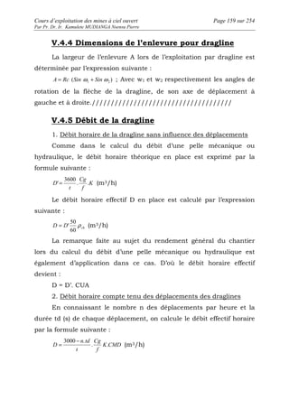 Cours d’exploitation des mines à ciel ouvert Page 159 sur 254 
Par Pr. Dr. Ir. Kamulete MUDIANGA Nsensu Pierre 
V.4.4 Dimensions de l’enlevure pour dragline 
La largeur de l’enlevure A lors de l’exploitation par dragline est 
déterminée par l’expression suivante : 
( ) 1 2 A = Rc Sin w + Sinw ; Avec w1 et w2 respectivement les angles de 
rotation de la flèche de la dragline, de son axe de déplacement à 
gauche et à droite.///////////////////////////////////// 
V.4.5 Débit de la dragline 
1. Débit horaire de la dragline sans influence des déplacements 
Comme dans le calcul du débit d’une pelle mécanique ou 
hydraulique, le débit horaire théorique en place est exprimé par la 
formule suivante : 
3600 
' = (m3/h) 
D . . 
K 
Cg 
f 
t 
Le débit horaire effectif D en place est calculé par l’expression 
suivante : 
50 
ch D D r 
= ' (m3/h) 
60 
La remarque faite au sujet du rendement général du chantier 
lors du calcul du débit d’une pelle mécanique ou hydraulique est 
également d’application dans ce cas. D’où le débit horaire effectif 
devient : 
D = D’. CUA 
2. Débit horaire compte tenu des déplacements des draglines 
En connaissant le nombre n des déplacements par heure et la 
durée td (s) de chaque déplacement, on calcule le débit effectif horaire 
par la formule suivante : 
= 3000 - . 
Cg 
(m3/h) 
K CMD 
f 
t 
n td 
D . . 
 