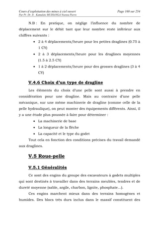Cours d’exploitation des mines à ciel ouvert Page 160 sur 254 
Par Pr. Dr. Ir. Kamulete MUDIANGA Nsensu Pierre 
N.B : En pratique, on néglige l’influence du nombre de 
déplacement sur le débit tant que leur nombre reste inférieur aux 
chiffres suivants : 
· 2 à 4 déplacements/heure pour les petites draglines (0.75 à 
1 CY) 
· 2 à 3 déplacements/heure pour les draglines moyennes 
(1.5 à 2.5 CY) 
· 1 à 2 déplacements/heure pour des grosses draglines (3 à 4 
CY) 
V.4.6 Choix d’un type de dragline 
Les éléments du choix d’une pelle sont aussi à prendre en 
considération pour une dragline. Mais au contraire d’une pelle 
mécanique, sur une même machinerie de dragline (comme celle de la 
pelle hydraulique), on peut monter des équipements différents. Ainsi, il 
y a une étude plus poussée à faire pour déterminer : 
· La machinerie de base 
· La longueur de la flèche 
· La capacité et le type du godet 
Tout cela en fonction des conditions précises du travail demandé 
aux draglines. 
V.5 Roue-pelle 
V.5.1 Généralités 
Ce sont des engins du groupe des excavateurs à godets multiples 
qui sont destinés à travailler dans des terrains meubles, tendres et de 
dureté moyenne (sable, argile, charbon, lignite, phosphate…). 
Ces engins marchent mieux dans des terrains homogènes et 
humides. Des blocs très durs inclus dans le massif constituent des 
 