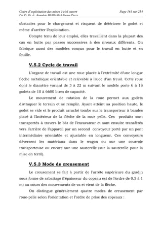 Cours d’exploitation des mines à ciel ouvert Page 161 sur 254 
Par Pr. Dr. Ir. Kamulete MUDIANGA Nsensu Pierre 
obstacles pour le chargement et risquent de détériorer le godet et 
même d’arrêter l’exploitation. 
Compte tenu de leur emploi, elles travaillent dans la plupart des 
cas en butte par passes successives à des niveaux différents. On 
fabrique aussi des modèles conçus pour le travail en butte et en 
fouille. 
V.5.2 Cycle de travail 
L’organe de travail est une roue placée à l’extrémité d’une longue 
flèche métallique orientable et relevable à l’aide d’un treuil. Cette roue 
dont le diamètre variant de 3 à 22 m suivant le modèle porte 6 à 18 
godets de 10 à 6600 litres de capacité. 
Le mouvement de rotation de la roue permet aux godets 
d’attaquer le terrain et se remplir. Ayant atteint sa position haute, le 
godet se vide et le produit arraché tombe sur le transporteur à bandes 
placé à l’intérieur de la flèche de la roue pelle. Ces produits sont 
transportés à travers le bât de l’excavateur et sont ensuite transférés 
vers l’arrière de l’appareil par un second convoyeur porté par un pont 
intermédiaire orientable et ajustable en longueur. Ces convoyeurs 
déversent les matériaux dans le wagon ou sur une courroie 
transporteuse ou encore sur une sauterelle (sur la sauterelle pour la 
mise en terril). 
V.5.3 Mode de creusement 
Le creusement se fait à partir de l’arrête supérieure du gradin 
sous forme de rabattage (l’épaisseur du copeau est de l’ordre de 0.5 à 1 
m) au cours des mouvements de va et vient de la flèche. 
On distingue généralement quatre modes de creusement par 
roue-pelle selon l’orientation et l’ordre de prise des copeaux : 
 