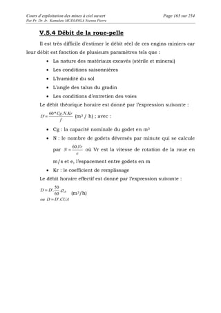 Cours d’exploitation des mines à ciel ouvert Page 165 sur 254 
Par Pr. Dr. Ir. Kamulete MUDIANGA Nsensu Pierre 
V.5.4 Débit de la roue-pelle 
Il est très difficile d’estimer le débit réel de ces engins miniers car 
leur débit est fonction de plusieurs paramètres tels que : 
· La nature des matériaux excavés (stérile et minerai) 
· Les conditions saisonnières 
· L’humidité du sol 
· L’angle des talus du gradin 
· Les conditions d’entretien des voies 
Le débit théorique horaire est donné par l’expression suivante : 
Cg N Kr 
f 
D 
60* . . 
' = (m3 / h) ; avec : 
· Cg : la capacité nominale du godet en m3 
· N : le nombre de godets déversés par minute qui se calcule 
par 
Vr 
e 
N 
60. 
= où Vr est la vitesse de rotation de la roue en 
m/s et e, l’espacement entre godets en m 
· Kr : le coefficient de remplissage 
Le débit horaire effectif est donné par l’expression suivante : 
= . 
r 
50 
'. 
= 
D D ch 
60 
'. 
ou D D CUA 
(m3/h) 
 