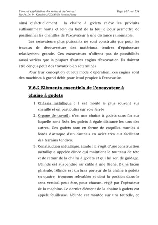 Cours d’exploitation des mines à ciel ouvert Page 167 sur 254 
Par Pr. Dr. Ir. Kamulete MUDIANGA Nsensu Pierre 
ainsi qu’actuellement la chaîne à godets relève les produits 
suffisamment hauts et loin du bord de la fouille pour permettre de 
positionner les chenilles de l’excavateur à une distance raisonnable. 
Les excavateurs plus puissants ne sont construits que pour les 
travaux de découverture des matériaux tendres d’épaisseurs 
relativement grande. Ces excavateurs n’offrent pas de possibilités 
aussi variées que la plupart d’autres engins d’excavation. Ils doivent 
être conçus pour des travaux bien déterminés. 
Pour leur conception et leur mode d’opération, ces engins sont 
des machines à grand débit pour le sol propice à l’excavation. 
V.6.2 Eléments essentiels de l’excavateur à 
chaîne à godets 
1. Châssis métallique : Il est monté le plus souvent sur 
chenille et en particulier sur voie ferrée 
2. Organe de travail : c’est une chaîne à godets sans fin sur 
laquelle sont fixés les godets à égale distance les uns des 
autres. Ces godets sont en forme de coquilles munies à 
bords d’attaque d’un couteau en acier très dur facilitant 
des terrains tendres. 
3. Construction métallique, élinde : il s’agit d’une construction 
métallique appelée élinde qui maintient le tourteau de tête 
et de retour de la chaîne à godets et qui lui sert de guidage. 
L’élinde est suspendue par câble à une flèche. D’une façon 
générale, l’élinde est un bras porteur de la chaîne à godets 
en quatre tronçons relevables et dont la position dans le 
sens vertical peut être, pour chacun, réglé par l’opérateur 
de la machine. Le dernier élément de la chaîne à godets est 
appelé fouilleuse. L’élinde est montée sur une tourelle, ce 
 