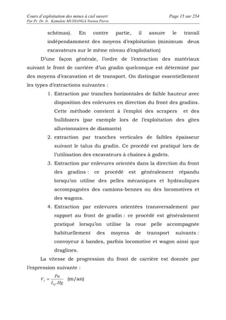 Cours d’exploitation des mines à ciel ouvert Page 15 sur 254 
Par Pr. Dr. Ir. Kamulete MUDIANGA Nsensu Pierre 
schémas). En contre partie, il assure le travail 
indépendamment des moyens d’exploitation (minimum deux 
excavateurs sur le même niveau d’exploitation) 
D’une façon générale, l’ordre de l’extraction des matériaux 
suivant le front de carrière d’un gradin quelconque est déterminé par 
des moyens d’excavation et de transport. On distingue essentiellement 
les types d’extractions suivantes : 
1. Extraction par tranches horizontales de faible hauteur avec 
disposition des enlevures en direction du front des gradins. 
Cette méthode convient à l’emploi des scrapers et des 
bulldozers (par exemple lors de l’exploitation des gîtes 
alluvionnaires de diamants) 
2. extraction par tranches verticales de faibles épaisseur 
suivant le talus du gradin. Ce procédé est pratiqué lors de 
l’utilisation des excavateurs à chaînes à godets. 
3. Extraction par enlevures orientés dans la direction du front 
des gradins : ce procédé est généralement répandu 
lorsqu’on utilise des pelles mécaniques et hydrauliques 
accompagnées des camions-bennes ou des locomotives et 
des wagons. 
4. Extraction par enlevures orientées transversalement par 
rapport au front de gradin : ce procédé est généralement 
pratiqué lorsqu’on utilise la roue pelle accompagnée 
habituellement des moyens de transport suivants : 
convoyeur à bandes, parfois locomotive et wagon ainsi que 
draglines. 
La vitesse de progression du front de carrière est donnée par 
l’expression suivante : 
Pa 
= (m/an) 
f . 
L Hg 
V 
ef 
 