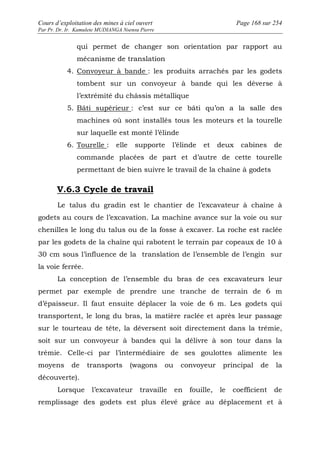 Cours d’exploitation des mines à ciel ouvert Page 168 sur 254 
Par Pr. Dr. Ir. Kamulete MUDIANGA Nsensu Pierre 
qui permet de changer son orientation par rapport au 
mécanisme de translation 
4. Convoyeur à bande : les produits arrachés par les godets 
tombent sur un convoyeur à bande qui les déverse à 
l’extrémité du châssis métallique 
5. Bâti supérieur : c’est sur ce bâti qu’on a la salle des 
machines où sont installés tous les moteurs et la tourelle 
sur laquelle est monté l’élinde 
6. Tourelle : elle supporte l’élinde et deux cabines de 
commande placées de part et d’autre de cette tourelle 
permettant de bien suivre le travail de la chaîne à godets 
V.6.3 Cycle de travail 
Le talus du gradin est le chantier de l’excavateur à chaîne à 
godets au cours de l’excavation. La machine avance sur la voie ou sur 
chenilles le long du talus ou de la fosse à excaver. La roche est raclée 
par les godets de la chaîne qui rabotent le terrain par copeaux de 10 à 
30 cm sous l’influence de la translation de l’ensemble de l’engin sur 
la voie ferrée. 
La conception de l’ensemble du bras de ces excavateurs leur 
permet par exemple de prendre une tranche de terrain de 6 m 
d’épaisseur. Il faut ensuite déplacer la voie de 6 m. Les godets qui 
transportent, le long du bras, la matière raclée et après leur passage 
sur le tourteau de tête, la déversent soit directement dans la trémie, 
soit sur un convoyeur à bandes qui la délivre à son tour dans la 
trémie. Celle-ci par l’intermédiaire de ses goulottes alimente les 
moyens de transports (wagons ou convoyeur principal de la 
découverte). 
Lorsque l’excavateur travaille en fouille, le coefficient de 
remplissage des godets est plus élevé grâce au déplacement et à 
 