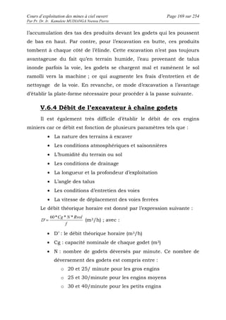 Cours d’exploitation des mines à ciel ouvert Page 169 sur 254 
Par Pr. Dr. Ir. Kamulete MUDIANGA Nsensu Pierre 
l’accumulation des tas des produits devant les godets qui les poussent 
de bas en haut. Par contre, pour l’excavation en butte, ces produits 
tombent à chaque côté de l’élinde. Cette excavation n’est pas toujours 
avantageuse du fait qu’en terrain humide, l’eau provenant de talus 
inonde parfois la voie, les godets se chargent mal et ramènent le sol 
ramolli vers la machine ; ce qui augmente les frais d’entretien et de 
nettoyage de la voie. En revanche, ce mode d’excavation a l’avantage 
d’établir la plate-forme nécessaire pour procéder à la passe suivante. 
V.6.4 Débit de l’excavateur à chaîne godets 
Il est également très difficile d’établir le débit de ces engins 
miniers car ce débit est fonction de plusieurs paramètres tels que : 
· La nature des terrains à excaver 
· Les conditions atmosphériques et saisonnières 
· L’humidité du terrain ou sol 
· Les conditions de drainage 
· La longueur et la profondeur d’exploitation 
· L’angle des talus 
· Les conditions d’entretien des voies 
· La vitesse de déplacement des voies ferrées 
Le débit théorique horaire est donné par l’expression suivante : 
Cg N Rvol 
f 
D 
60* * * 
' = (m3/h) ; avec : 
· D’ : le débit théorique horaire (m3/h) 
· Cg : capacité nominale de chaque godet (m3) 
· N : nombre de godets déversés par minute. Ce nombre de 
déversement des godets est compris entre : 
o 20 et 25/ minute pour les gros engins 
o 25 et 30/minute pour les engins moyens 
o 30 et 40/minute pour les petits engins 
 