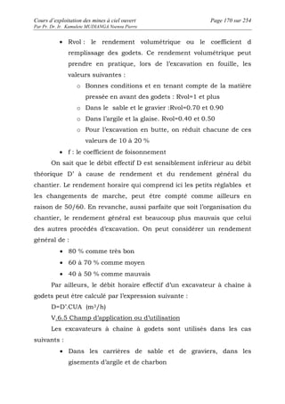 Cours d’exploitation des mines à ciel ouvert Page 170 sur 254 
Par Pr. Dr. Ir. Kamulete MUDIANGA Nsensu Pierre 
· Rvol : le rendement volumétrique ou le coefficient d 
remplissage des godets. Ce rendement volumétrique peut 
prendre en pratique, lors de l’excavation en fouille, les 
valeurs suivantes : 
o Bonnes conditions et en tenant compte de la matière 
pressée en avant des godets : Rvol=1 et plus 
o Dans le sable et le gravier :Rvol=0.70 et 0.90 
o Dans l’argile et la glaise. Rvol=0.40 et 0.50 
o Pour l’excavation en butte, on réduit chacune de ces 
valeurs de 10 à 20 % 
· f : le coefficient de foisonnement 
On sait que le débit effectif D est sensiblement inférieur au débit 
théorique D’ à cause de rendement et du rendement général du 
chantier. Le rendement horaire qui comprend ici les petits réglables et 
les changements de marche, peut être compté comme ailleurs en 
raison de 50/60. En revanche, aussi parfaite que soit l’organisation du 
chantier, le rendement général est beaucoup plus mauvais que celui 
des autres procédés d’excavation. On peut considérer un rendement 
général de : 
· 80 % comme très bon 
· 60 à 70 % comme moyen 
· 40 à 50 % comme mauvais 
Par ailleurs, le débit horaire effectif d’un excavateur à chaîne à 
godets peut être calculé par l’expression suivante : 
D=D’.CUA (m3/h) 
V.6.5 Champ d’application ou d’utilisation 
Les excavateurs à chaîne à godets sont utilisés dans les cas 
suivants : 
· Dans les carrières de sable et de graviers, dans les 
gisements d’argile et de charbon 
 