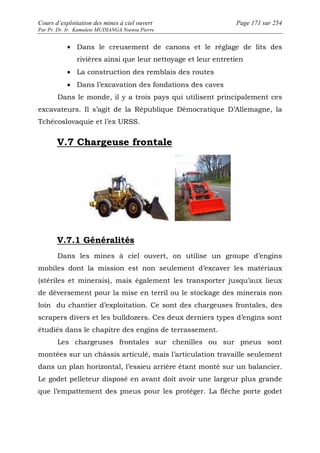 Cours d’exploitation des mines à ciel ouvert Page 171 sur 254 
Par Pr. Dr. Ir. Kamulete MUDIANGA Nsensu Pierre 
· Dans le creusement de canons et le réglage de lits des 
rivières ainsi que leur nettoyage et leur entretien 
· La construction des remblais des routes 
· Dans l’excavation des fondations des caves 
Dans le monde, il y a trois pays qui utilisent principalement ces 
excavateurs. Il s’agit de la République Démocratique D’Allemagne, la 
Tchécoslovaquie et l’ex URSS. 
V.7 Chargeuse frontale 
V.7.1 Généralités 
Dans les mines à ciel ouvert, on utilise un groupe d’engins 
mobiles dont la mission est non seulement d’excaver les matériaux 
(stériles et minerais), mais également les transporter jusqu’aux lieux 
de déversement pour la mise en terril ou le stockage des minerais non 
loin du chantier d’exploitation. Ce sont des chargeuses frontales, des 
scrapers divers et les bulldozers. Ces deux derniers types d’engins sont 
étudiés dans le chapitre des engins de terrassement. 
Les chargeuses frontales sur chenilles ou sur pneus sont 
montées sur un châssis articulé, mais l’articulation travaille seulement 
dans un plan horizontal, l’essieu arrière étant monté sur un balancier. 
Le godet pelleteur disposé en avant doit avoir une largeur plus grande 
que l’empattement des pneus pour les protéger. La flèche porte godet 
 