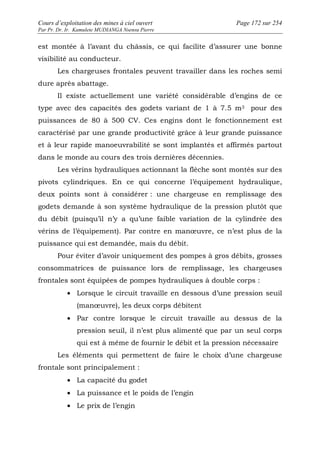 Cours d’exploitation des mines à ciel ouvert Page 172 sur 254 
Par Pr. Dr. Ir. Kamulete MUDIANGA Nsensu Pierre 
est montée à l’avant du châssis, ce qui facilite d’assurer une bonne 
visibilité au conducteur. 
Les chargeuses frontales peuvent travailler dans les roches semi 
dure après abattage. 
Il existe actuellement une variété considérable d’engins de ce 
type avec des capacités des godets variant de 1 à 7.5 m3 pour des 
puissances de 80 à 500 CV. Ces engins dont le fonctionnement est 
caractérisé par une grande productivité grâce à leur grande puissance 
et à leur rapide manoeuvrabilité se sont implantés et affirmés partout 
dans le monde au cours des trois dernières décennies. 
Les vérins hydrauliques actionnant la flèche sont montés sur des 
pivots cylindriques. En ce qui concerne l’équipement hydraulique, 
deux points sont à considérer : une chargeuse en remplissage des 
godets demande à son système hydraulique de la pression plutôt que 
du débit (puisqu’il n’y a qu’une faible variation de la cylindrée des 
vérins de l’équipement). Par contre en manoeuvre, ce n’est plus de la 
puissance qui est demandée, mais du débit. 
Pour éviter d’avoir uniquement des pompes à gros débits, grosses 
consommatrices de puissance lors de remplissage, les chargeuses 
frontales sont équipées de pompes hydrauliques à double corps : 
· Lorsque le circuit travaille en dessous d’une pression seuil 
(manoeuvre), les deux corps débitent 
· Par contre lorsque le circuit travaille au dessus de la 
pression seuil, il n’est plus alimenté que par un seul corps 
qui est à même de fournir le débit et la pression nécessaire 
Les éléments qui permettent de faire le choix d’une chargeuse 
frontale sont principalement : 
· La capacité du godet 
· La puissance et le poids de l’engin 
· Le prix de l’engin 
 