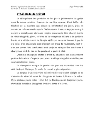 Cours d’exploitation des mines à ciel ouvert Page 173 sur 254 
Par Pr. Dr. Ir. Kamulete MUDIANGA Nsensu Pierre 
V.7.2 Mode de travail 
Le chargement des produits se fait par la pénétration du godet 
dans la masse abattue lorsque la machine avance. C’est l’effort de 
traction de la machine qui assure la pénétration du godet, puis ce 
dernier se referme tandis que la flèche monte. C’est cet équipement qui 
assure le remplissage alors que l’essieu avant reste bien chargé. Après 
le remplissage du godet, le bras de la chargeuse est levé à la position 
haute et le déplacement de l’engin s’effectue en sens inverse à partir 
du front. Une chargeuse doit protéger son train de roulement, c'est-à-dire 
ses pneus. Son conducteur doit toujours attaquer les matériaux à 
charger au pied du tas ou du gradin et le godet à plat. 
Quand la chargeuse quitte le front du chantier, son déplacement 
peut se faire dans n’importe quel sens, le vidage du godet se réalise par 
son basculement avant. 
La chargeuse attaque le gradin soit par son extrémité, soit du 
côté du front d’attaque (le mode de travail le plus répandu). 
La largeur d’une enlevure est déterminée en tenant compte de la 
distance de sécurité entre la chargeuse et l’arête inférieure de talus. 
Cette distance varie entre 1.2 et 1.8 m. Pratiquement, l’enlevure varie, 
suivant le modèle la chargeuse frontale, entre 5 et 15 m. 
 