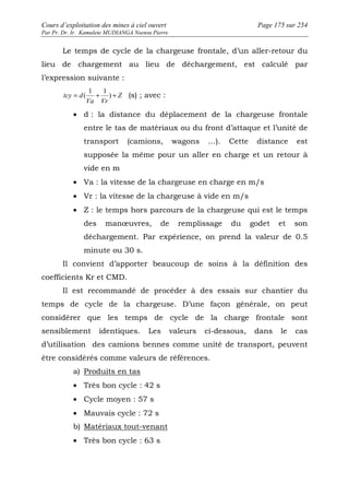 Cours d’exploitation des mines à ciel ouvert Page 175 sur 254 
Par Pr. Dr. Ir. Kamulete MUDIANGA Nsensu Pierre 
Le temps de cycle de la chargeuse frontale, d’un aller-retour du 
lieu de chargement au lieu de déchargement, est calculé par 
l’expression suivante : 
1 1 
( Z 
(s) ; avec : 
tcy = d + ) + 
Va Vr 
· d : la distance du déplacement de la chargeuse frontale 
entre le tas de matériaux ou du front d’attaque et l’unité de 
transport (camions, wagons …). Cette distance est 
supposée la même pour un aller en charge et un retour à 
vide en m 
· Va : la vitesse de la chargeuse en charge en m/s 
· Vr : la vitesse de la chargeuse à vide en m/s 
· Z : le temps hors parcours de la chargeuse qui est le temps 
des manoeuvres, de remplissage du godet et son 
déchargement. Par expérience, on prend la valeur de 0.5 
minute ou 30 s. 
Il convient d’apporter beaucoup de soins à la définition des 
coefficients Kr et CMD. 
Il est recommandé de procéder à des essais sur chantier du 
temps de cycle de la chargeuse. D’une façon générale, on peut 
considérer que les temps de cycle de la charge frontale sont 
sensiblement identiques. Les valeurs ci-dessous, dans le cas 
d’utilisation des camions bennes comme unité de transport, peuvent 
être considérés comme valeurs de références. 
a) Produits en tas 
· Très bon cycle : 42 s 
· Cycle moyen : 57 s 
· Mauvais cycle : 72 s 
b) Matériaux tout-venant 
· Très bon cycle : 63 s 
 