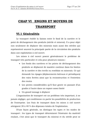 Cours d’exploitation des mines à ciel ouvert Page 177 sur 254 
Par Pr. Dr. Ir. Kamulete MUDIANGA Nsensu Pierre 
CHAP VI ENGINS ET MOYENS DE 
TRANSPORT 
VI.1 Généralités 
Le transport établit la liaison entre le fond de la carrière et le 
point de déchargement des produits (stérile et minerai). Il a pour objet 
non seulement de déplacer des minerais mais aussi des stériles qui 
représentent souvent la principale partie de la circulation des produits 
dans une exploitation à ciel ouvert. 
Les mines à ciel ouvert posent généralement le problème de 
transport très particulier et cela pour plusieurs raisons : 
· Les fonds des carrières et les points de déchargement des 
produits se déplacent de manière continue dans les limites 
de la carrière et des terrils ou remblais en minerais. Ce qui 
demande les ripages (déplacements latéraux et périodiques) 
des voies ferrées ainsi que la reconstruction et l’entretien 
des routes 
· Les pentes considérables qu’il faut gravir en passant d’un 
gradin à l’autre dans un espace assez limité 
· Un grand tonnage à déplacer 
L’organisation de transport est un problème très important, à ne 
jamais négliger, qui conditionne en partie les possibilités de production 
de l’entreprise. Les frais de transport dans les mines à ciel ouvert 
atteignent 30 à 40 % des dépenses totales de l’exploitation. 
D’une façon générale, on distingue les types et les modes de 
transport : les types de transport déterminent l’itinéraire du matériel 
roulant, c’est ainsi que le transport du minerai et du stérile peut se 
 