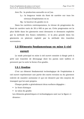 Cours d’exploitation des mines à ciel ouvert Page 16 sur 254 
Par Pr. Dr. Ir. Kamulete MUDIANGA Nsensu Pierre 
Avec Pa : la production annuelle en m3/an 
Lef : la longueur totale du front de carrière sur tous les 
niveaux d’exploitation en m 
Hg : la hauteur du gradin en m 
Dans les carrières contemporaines, la vitesse de progression du 
front de carrière varie de 30 à 400 m par an. Cette progression est la 
plus faible dans les gisements semi dressants et dressants exploités 
par la méthode des fosses emboîtées ; et la plus grande dans les 
gisements en plateure exploité par la méthode des tranches 
successives. 
I.2 Eléments fondamentaux en mine à ciel 
ouvert 
Le stade principal en mine à ciel ouvert consiste à élargir petit à 
petit une tranchée de découpage dont les parois sont taillées et 
prennent par la suite la forme d’un gradin. 
I.2.1 Gradins 
C’est un élément fondamental technologique de l’exploitation à 
ciel ouvert représentant une partie des morts terrains ou du gisement 
enlevée de manière autonome et qui est desservi par des moyens de 
transport qui lui sont propres. 
Chaque gradin a généralement deux surfaces dégagées : 
 Le front d’attaque 
 Le talus du gradin 
Les éléments géométriques et technologiques sont sur la figure ci-dessous 
: 
 